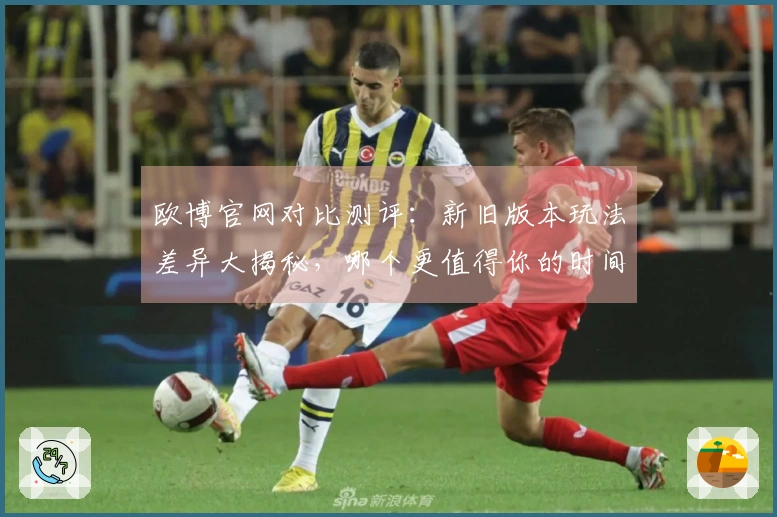 欧博官网对比测评：新旧版本玩法差异大揭秘，哪个更值得你的时间？