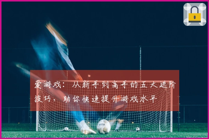爱游戏：从新手到高手的五大进阶技巧，助你快速提升游戏水平