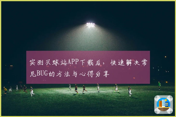实测买球站APP下载后，快速解决常见BUG的方法与心得分享