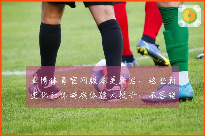 亚博体育官网版本更新后，这些新变化让你游戏体验大提升，不容错过！