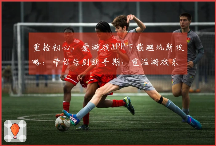 重拾初心，爱游戏APP下载避坑新攻略，带你告别新手期，重温游戏乐趣