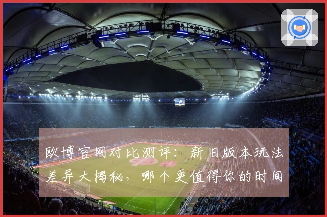 欧博官网对比测评：新旧版本玩法差异大揭秘，哪个更值得你的时间？