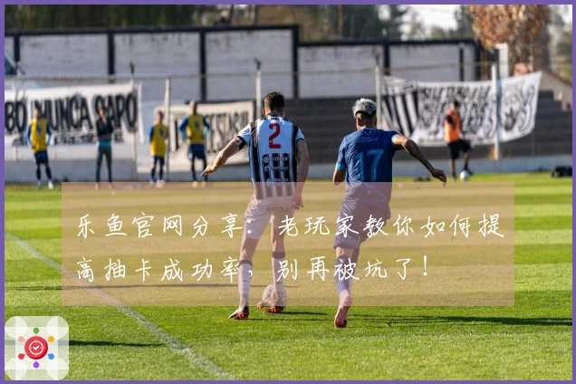 乐鱼官网分享:老玩家教你如何提高抽卡成功率,别再被坑了!