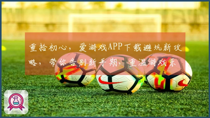 重拾初心，爱游戏APP下载避坑新攻略，带你告别新手期，重温游戏乐趣
